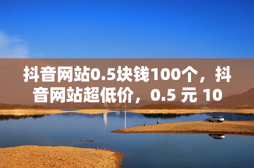 抖音网站0.5块钱100个，抖音网站超低价，0.5 元 100 个