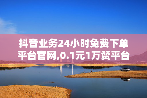 抖音业务24小时免费下单平台官网,0.1元1万赞平台免费