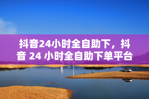 抖音24小时全自助下，抖音 24 小时全自助下单平台