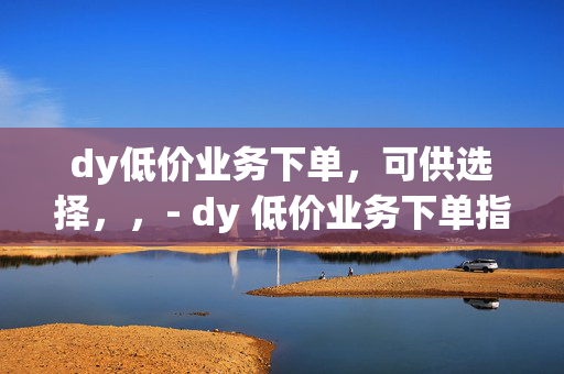 dy低价业务下单，可供选择，，- dy 低价业务下单指南，- dy 低价业务下单攻略，- 探索 dy 低价业务下单，- dy 低价业务下单全知道，- dy 低价业务下单秘籍