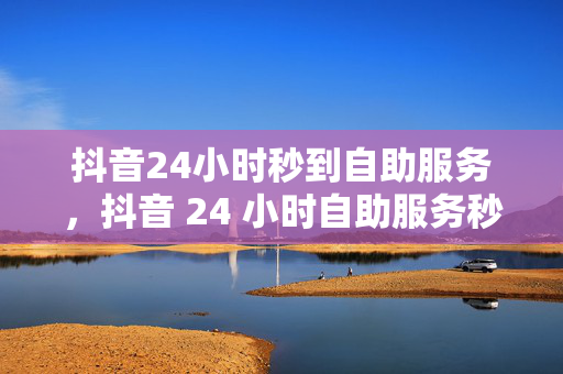 抖音24小时秒到自助服务，抖音 24 小时自助服务秒到账