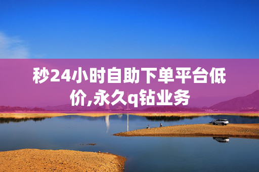 秒24小时自助下单平台低价,永久q钻业务