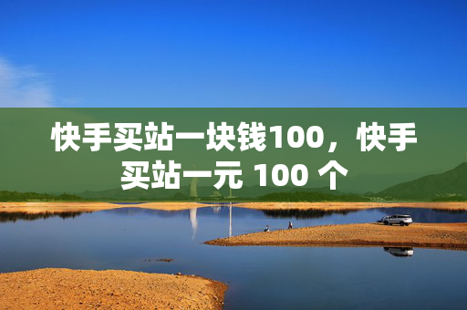 快手买站一块钱100，快手买站一元 100 个