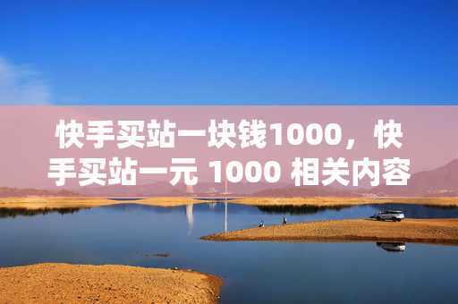 快手买站一块钱1000，快手买站一元 1000 相关内容。