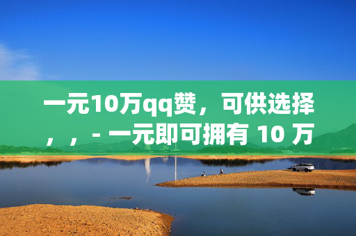 一元10万qq赞，可供选择，，- 一元即可拥有 10 万 QQ 赞