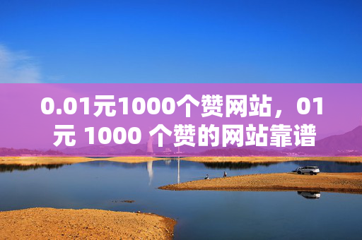 0.01元1000个赞网站，01 元 1000 个赞的网站靠谱吗？