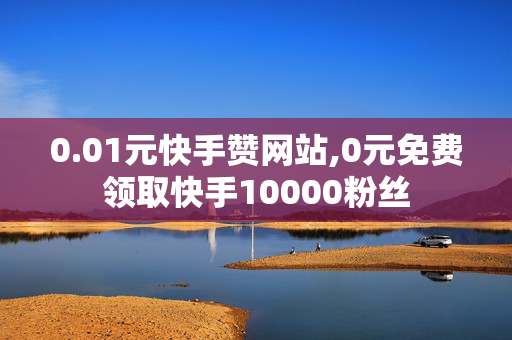 0.01元快手赞网站,0元免费领取快手10000粉丝