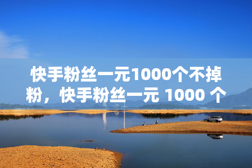 快手粉丝一元1000个不掉粉，快手粉丝一元 1000 个不掉粉，是真的吗？