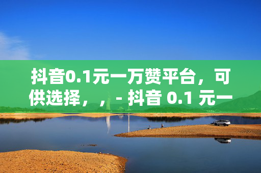 抖音0.1元一万赞平台，可供选择，，- 抖音 0.1 元一万赞平台，是真的吗？