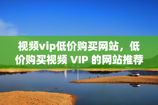 视频vip低价购买网站，低价购买视频 VIP 的网站推荐