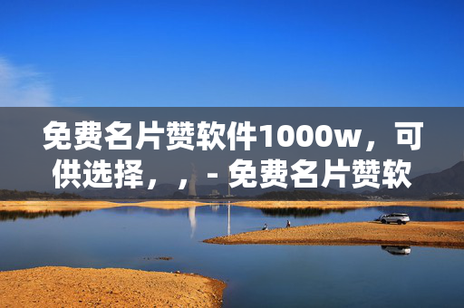 免费名片赞软件1000w，可供选择，，- 免费名片赞软件，轻松获得 1000w 赞