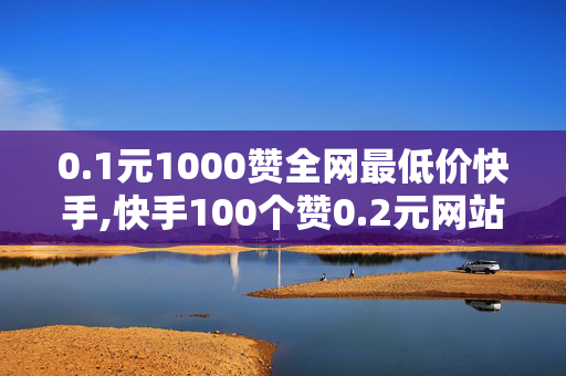 0.1元1000赞全网最低价快手,快手100个赞0.2元网站