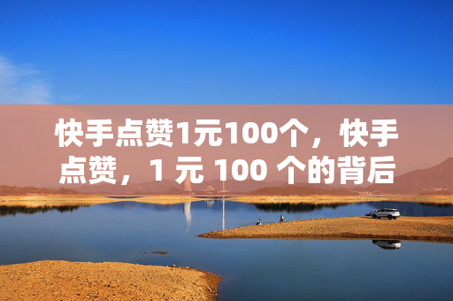 快手点赞1元100个，快手点赞，1 元 100 个的背后