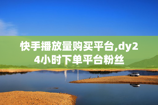 快手播放量购买平台,dy24小时下单平台粉丝