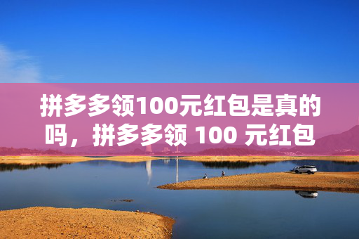 拼多多领100元红包是真的吗，拼多多领 100 元红包真实性探究