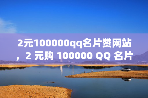 2元100000qq名片赞网站，2 元购 100000 QQ 名片赞，网站大揭秘！