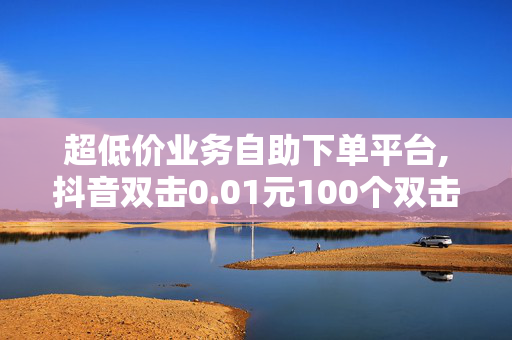 超低价业务自助下单平台,抖音双击0.01元100个双击