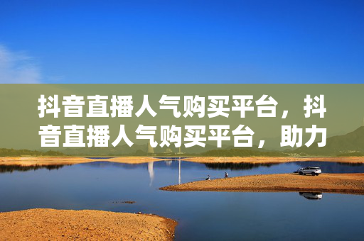 抖音直播人气购买平台，抖音直播人气购买平台，助力直播间热度飙升