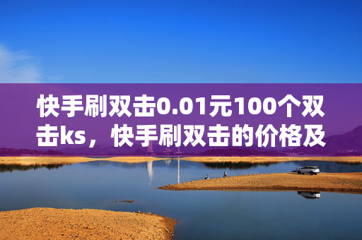 快手刷双击0.01元100个双击ks，快手刷双击的价格及数量介绍