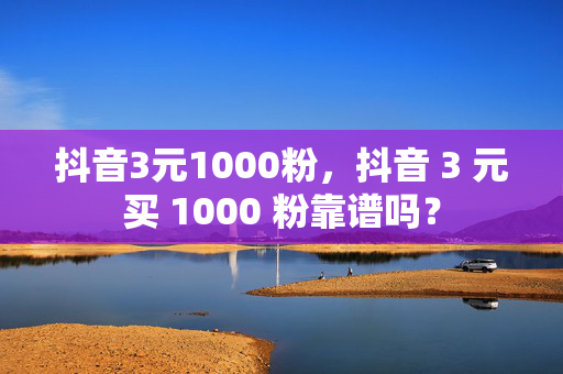 抖音3元1000粉，抖音 3 元买 1000 粉靠谱吗？