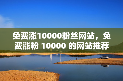 免费涨10000粉丝网站，免费涨粉 10000 的网站推荐