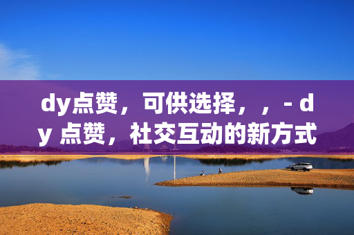 dy点赞，可供选择，，- dy 点赞，社交互动的新方式，- dy 点赞现象分析，- 探索 dy 点赞背后的社交心理，- dy 点赞对内容创作者的影响，- 如何利用 dy 点赞提升影响力，- dy 点赞文化的兴起与发展，- dy 点赞，连接用户与内容的桥梁，- 解读 dy 点赞的价值与意义，- dy 点赞，社交媒体的重要指标，- 提升 dy 点赞量的方法与技巧