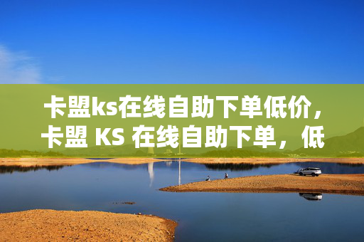 卡盟ks在线自助下单低价，卡盟 KS 在线自助下单，低价狂欢