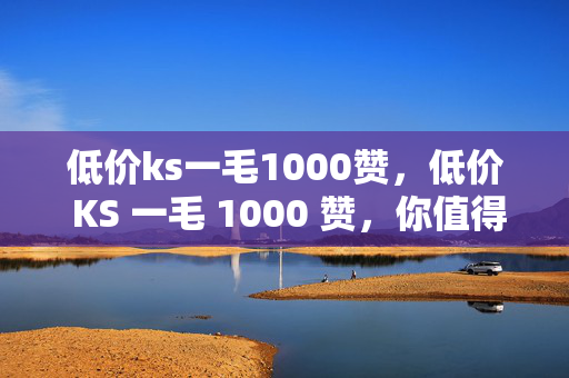 低价ks一毛1000赞，低价 KS 一毛 1000 赞，你值得拥有