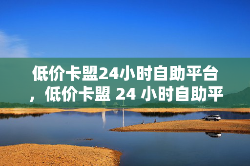 低价卡盟24小时自助平台，低价卡盟 24 小时自助平台，便捷与实惠的完美结合