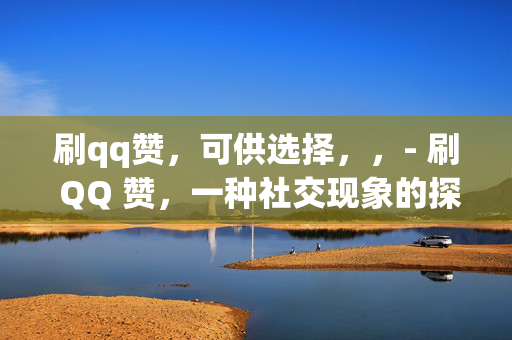 刷qq赞，可供选择，，- 刷 QQ 赞，一种社交现象的探讨，- 刷 QQ 赞，虚拟社交中的虚荣与真实，- 刷 QQ 赞，社交网络中的数字游戏