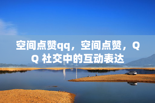 空间点赞qq，空间点赞，QQ 社交中的互动表达