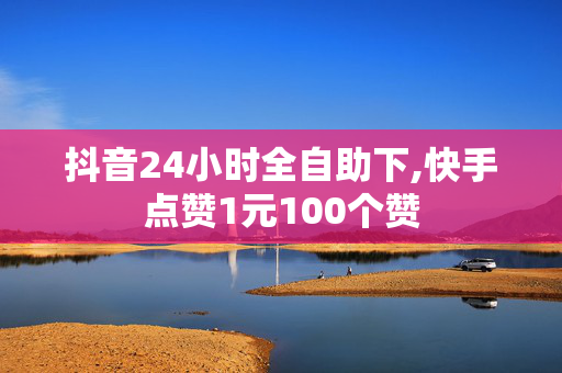 抖音24小时全自助下,快手点赞1元100个赞