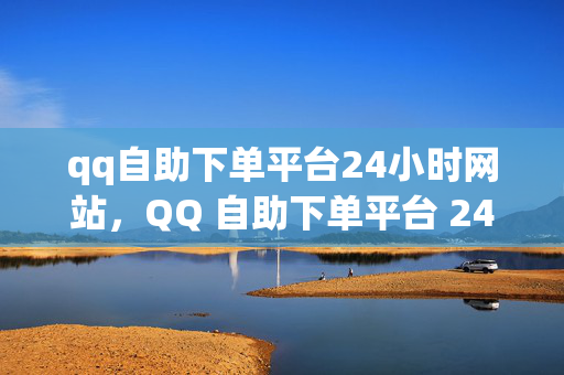 qq自助下单平台24小时网站，QQ 自助下单平台 24 小时网站，便捷交易的新选择