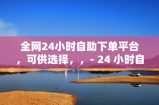 全网24小时自助下单平台，可供选择，，- 24 小时自助下单平台，全网畅享便捷服务