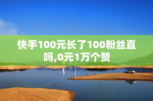 快手100元长了100粉丝直吗,0元1万个赞