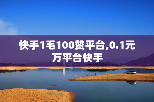 快手1毛100赞平台,0.1元万平台快手