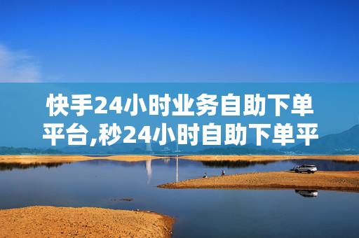 快手24小时业务自助下单平台,秒24小时自助下单平台低价