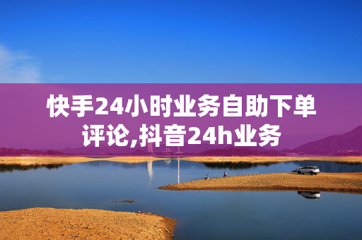 快手24小时业务自助下单评论,抖音24h业务