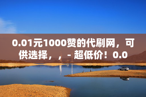 0.01元1000赞的代刷网，可供选择，，- 超低价！0.01 元可得 1000 赞的代刷网