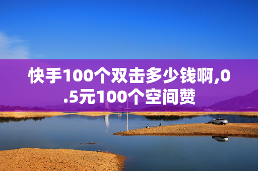 快手100个双击多少钱啊,0.5元100个空间赞