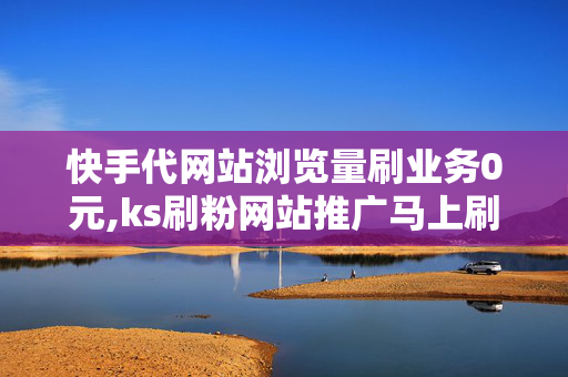 快手代网站浏览量刷业务0元,ks刷粉网站推广马上刷