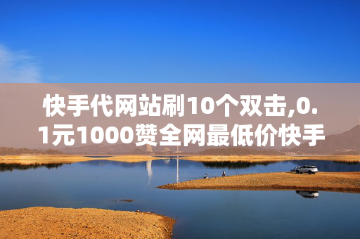 快手代网站刷10个双击,0.1元1000赞全网最低价快手