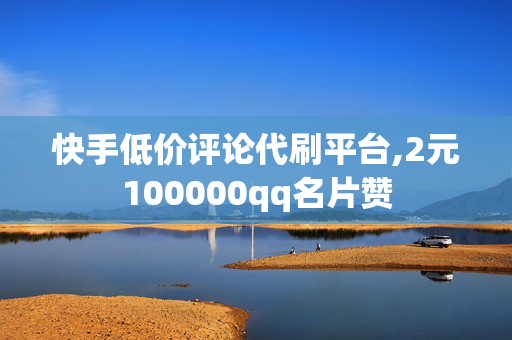 快手低价评论代刷平台,2元100000qq名片赞