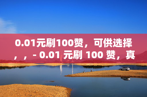 0.01元刷100赞，可供选择，，- 0.01 元刷 100 赞，真的吗？