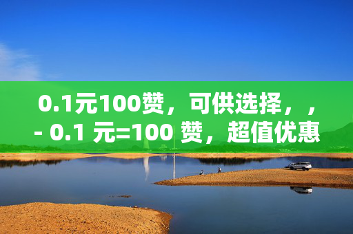 0.1元100赞，可供选择，，- 0.1 元=100 赞，超值优惠来袭！