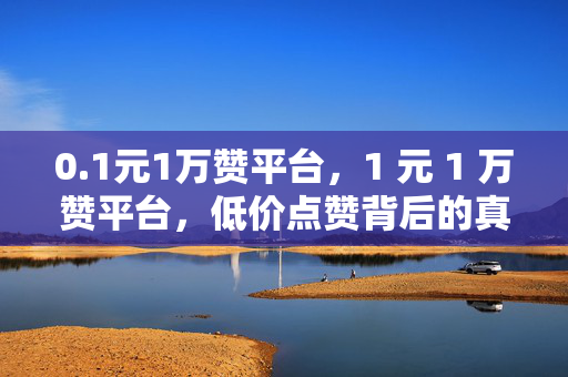 0.1元1万赞平台，1 元 1 万赞平台，低价点赞背后的真相