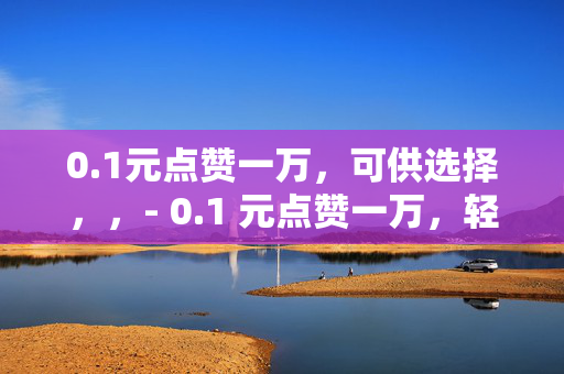 0.1元点赞一万，可供选择，，- 0.1 元点赞一万，轻松实现社交平台高人气