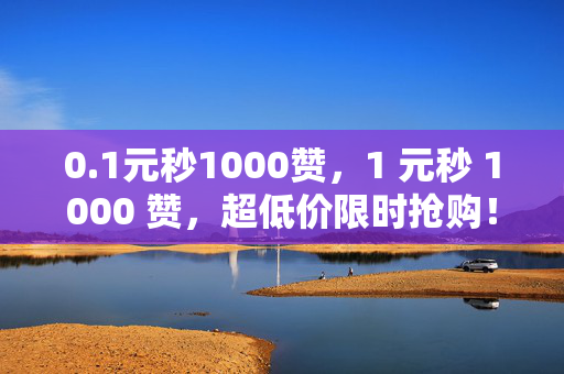 0.1元秒1000赞，1 元秒 1000 赞，超低价限时抢购！