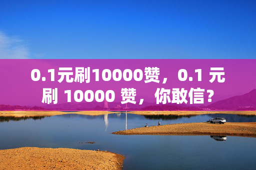 0.1元刷10000赞，0.1 元刷 10000 赞，你敢信？