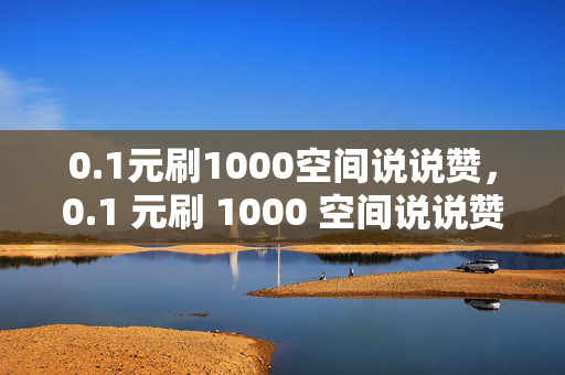 0.1元刷1000空间说说赞，0.1 元刷 1000 空间说说赞，真的靠谱吗？